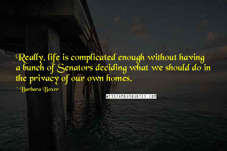 Barbara Boxer Quotes: Really, life is complicated enough without having a bunch of Senators deciding what we should do in the privacy of our own homes.