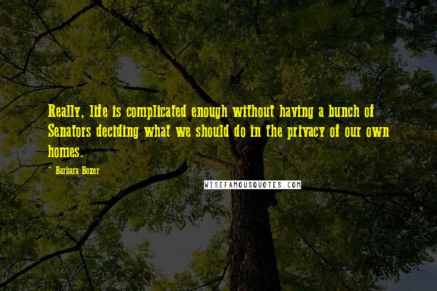 Barbara Boxer Quotes: Really, life is complicated enough without having a bunch of Senators deciding what we should do in the privacy of our own homes.