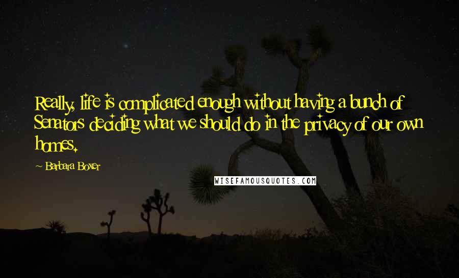 Barbara Boxer Quotes: Really, life is complicated enough without having a bunch of Senators deciding what we should do in the privacy of our own homes.