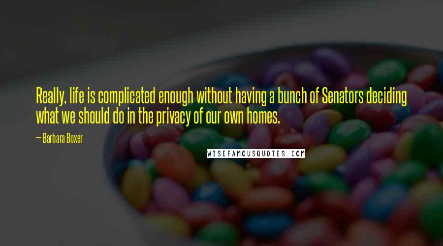 Barbara Boxer Quotes: Really, life is complicated enough without having a bunch of Senators deciding what we should do in the privacy of our own homes.