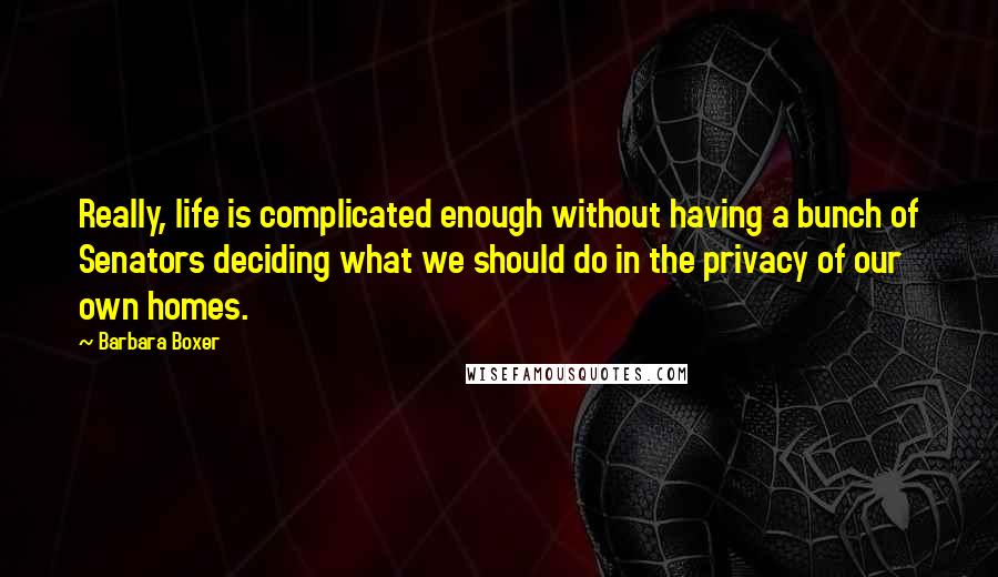 Barbara Boxer Quotes: Really, life is complicated enough without having a bunch of Senators deciding what we should do in the privacy of our own homes.