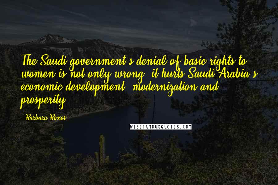 Barbara Boxer Quotes: The Saudi government's denial of basic rights to women is not only wrong, it hurts Saudi Arabia's economic development, modernization and prosperity.