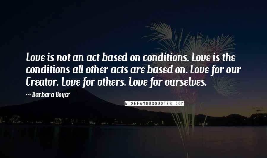 Barbara Boyer Quotes: Love is not an act based on conditions. Love is the conditions all other acts are based on. Love for our Creator. Love for others. Love for ourselves.