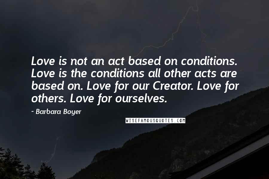 Barbara Boyer Quotes: Love is not an act based on conditions. Love is the conditions all other acts are based on. Love for our Creator. Love for others. Love for ourselves.