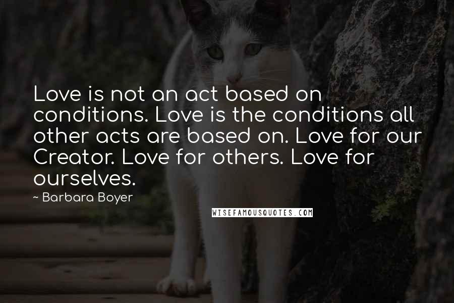 Barbara Boyer Quotes: Love is not an act based on conditions. Love is the conditions all other acts are based on. Love for our Creator. Love for others. Love for ourselves.