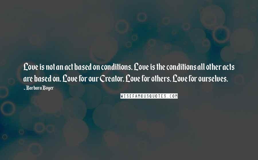 Barbara Boyer Quotes: Love is not an act based on conditions. Love is the conditions all other acts are based on. Love for our Creator. Love for others. Love for ourselves.