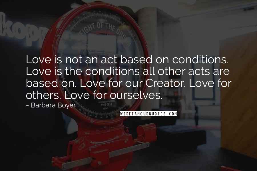Barbara Boyer Quotes: Love is not an act based on conditions. Love is the conditions all other acts are based on. Love for our Creator. Love for others. Love for ourselves.