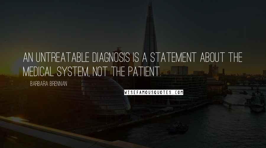 Barbara Brennan Quotes: An untreatable diagnosis is a statement about the medical system, not the patient.