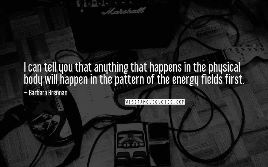Barbara Brennan Quotes: I can tell you that anything that happens in the physical body will happen in the pattern of the energy fields first.