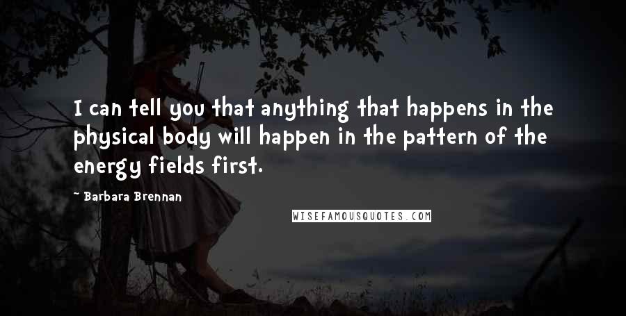 Barbara Brennan Quotes: I can tell you that anything that happens in the physical body will happen in the pattern of the energy fields first.