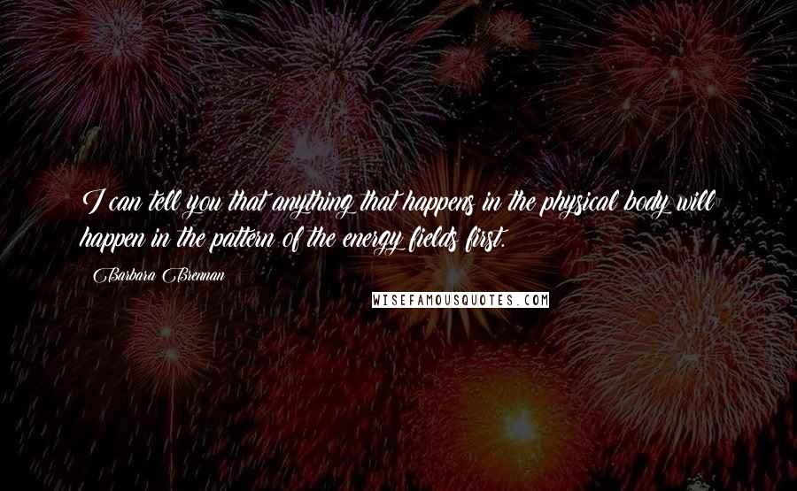 Barbara Brennan Quotes: I can tell you that anything that happens in the physical body will happen in the pattern of the energy fields first.