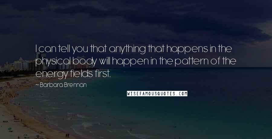 Barbara Brennan Quotes: I can tell you that anything that happens in the physical body will happen in the pattern of the energy fields first.