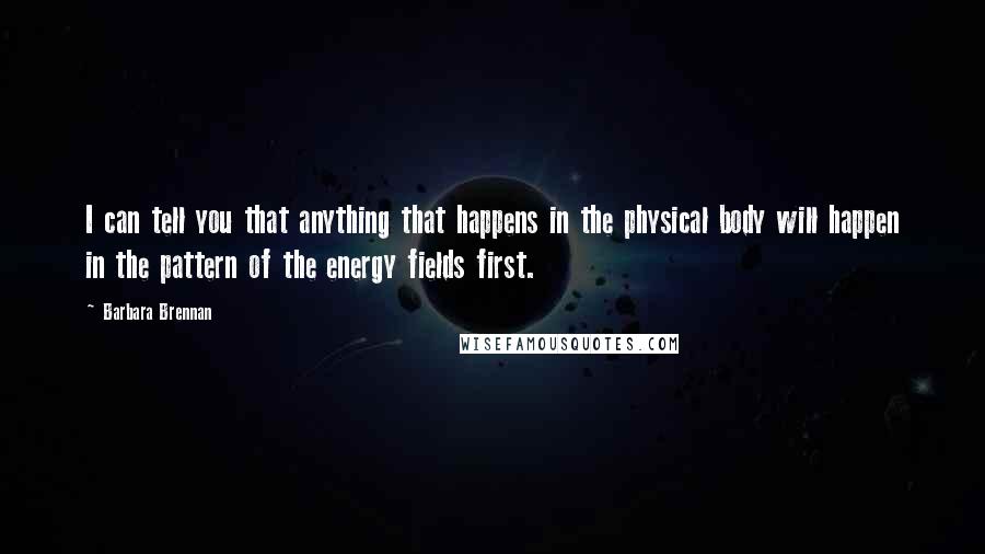 Barbara Brennan Quotes: I can tell you that anything that happens in the physical body will happen in the pattern of the energy fields first.