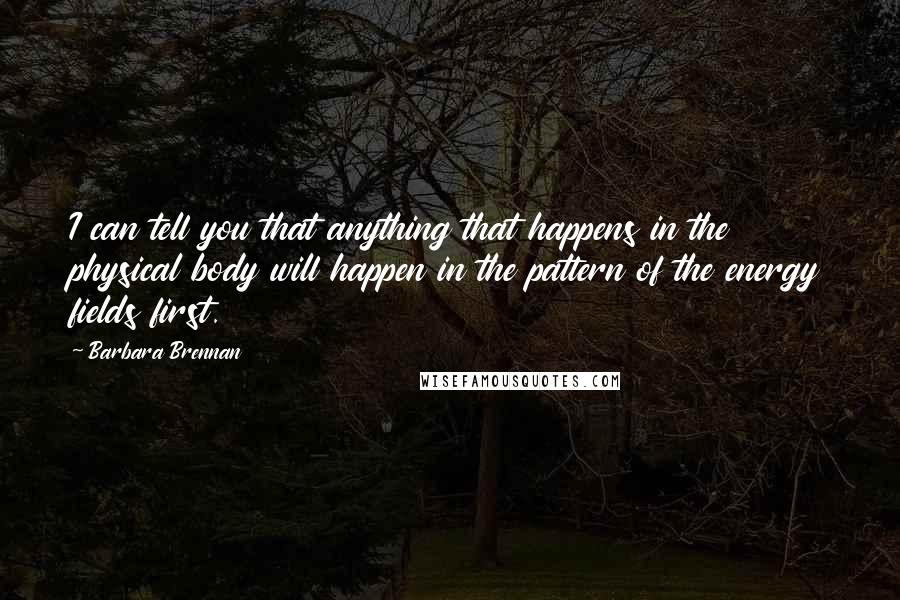 Barbara Brennan Quotes: I can tell you that anything that happens in the physical body will happen in the pattern of the energy fields first.