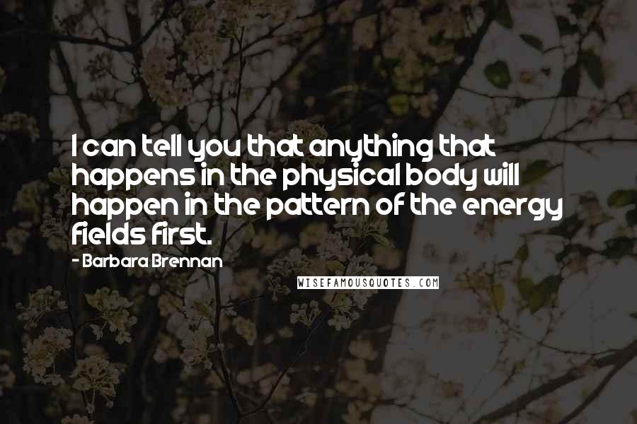 Barbara Brennan Quotes: I can tell you that anything that happens in the physical body will happen in the pattern of the energy fields first.