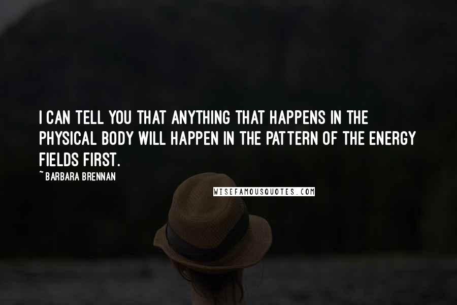 Barbara Brennan Quotes: I can tell you that anything that happens in the physical body will happen in the pattern of the energy fields first.