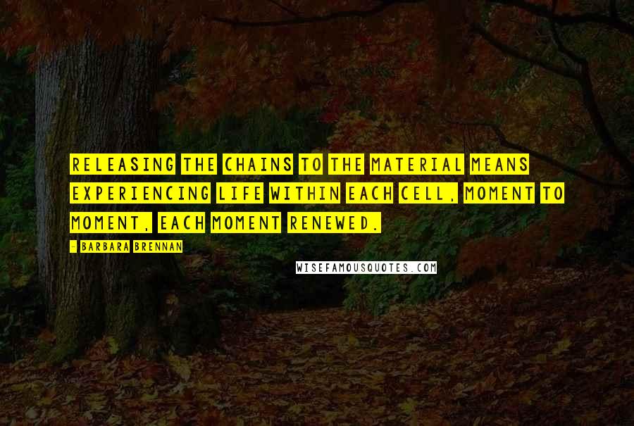 Barbara Brennan Quotes: Releasing the chains to the material means experiencing life within each cell, moment to moment, each moment renewed.