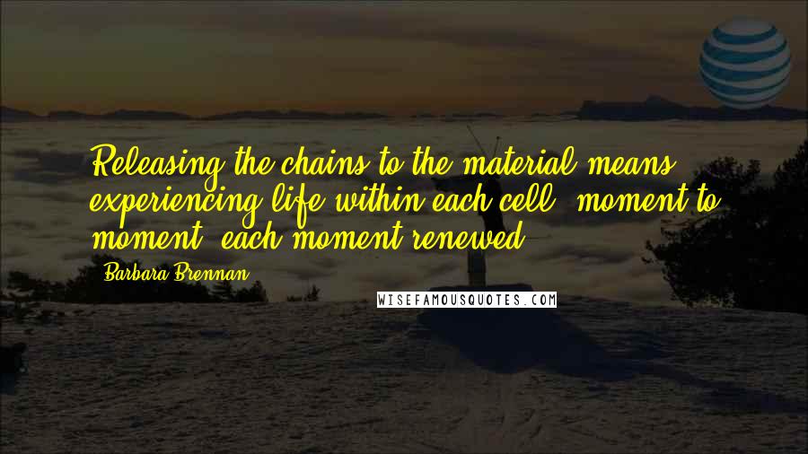 Barbara Brennan Quotes: Releasing the chains to the material means experiencing life within each cell, moment to moment, each moment renewed.