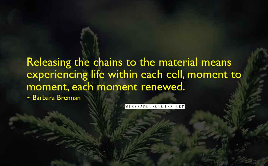 Barbara Brennan Quotes: Releasing the chains to the material means experiencing life within each cell, moment to moment, each moment renewed.