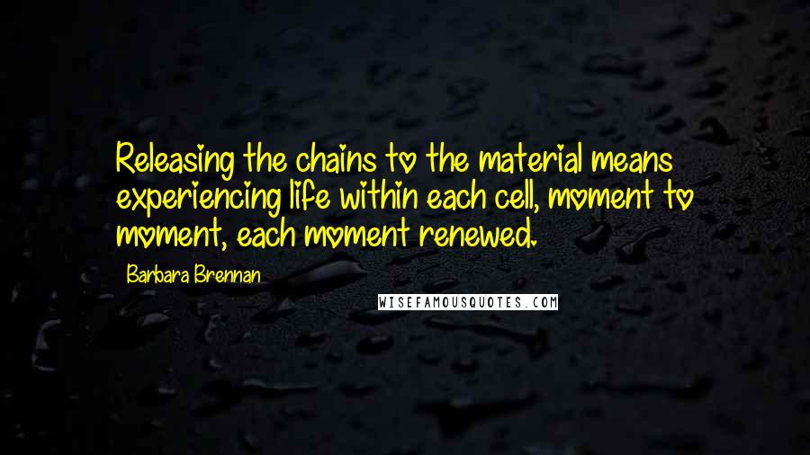 Barbara Brennan Quotes: Releasing the chains to the material means experiencing life within each cell, moment to moment, each moment renewed.