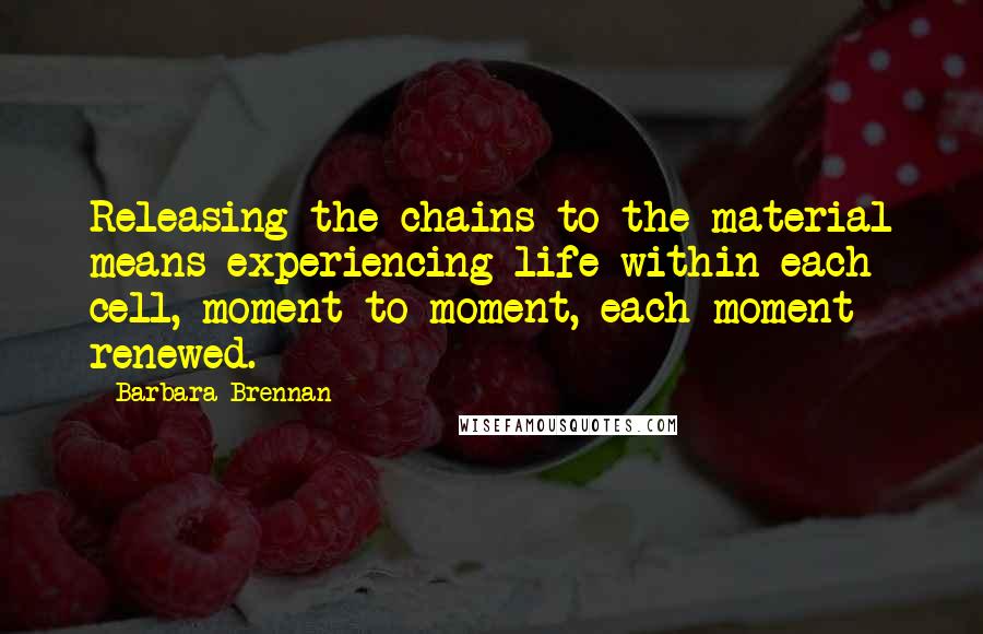 Barbara Brennan Quotes: Releasing the chains to the material means experiencing life within each cell, moment to moment, each moment renewed.