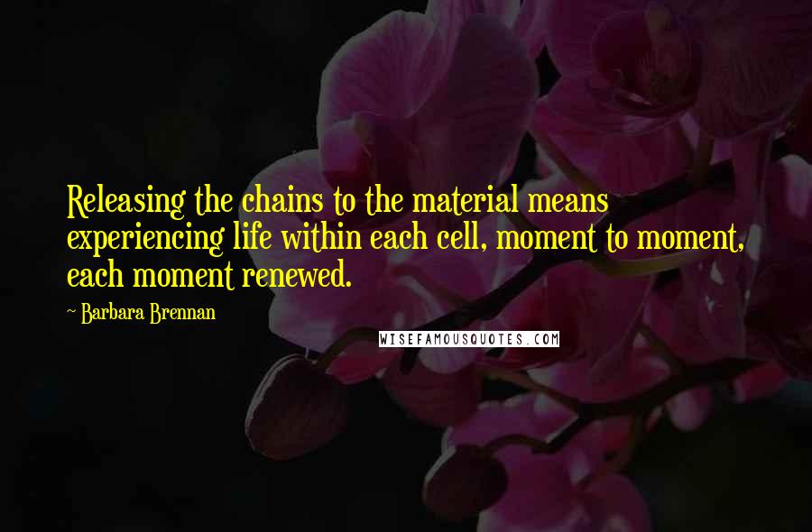 Barbara Brennan Quotes: Releasing the chains to the material means experiencing life within each cell, moment to moment, each moment renewed.