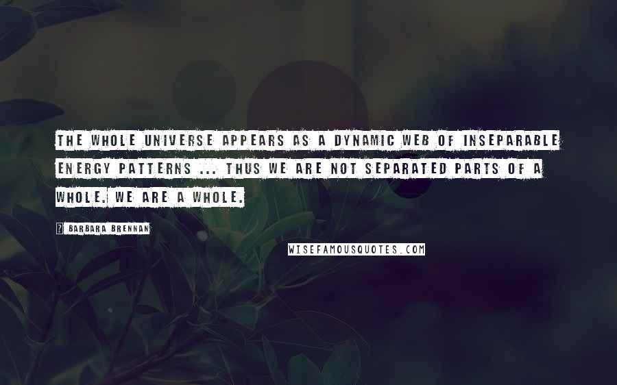 Barbara Brennan Quotes: The whole universe appears as a dynamic web of inseparable energy patterns ... Thus we are not separated parts of a whole. We are a Whole.
