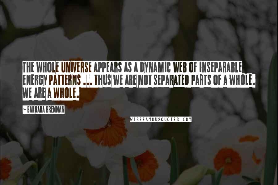 Barbara Brennan Quotes: The whole universe appears as a dynamic web of inseparable energy patterns ... Thus we are not separated parts of a whole. We are a Whole.