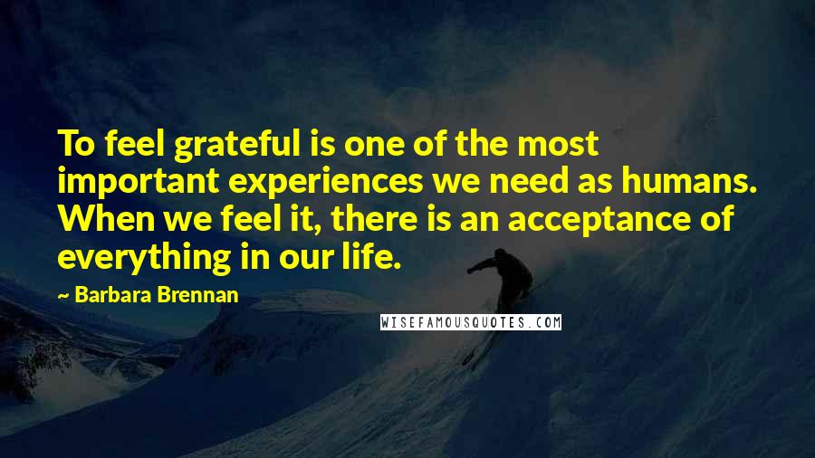 Barbara Brennan Quotes: To feel grateful is one of the most important experiences we need as humans. When we feel it, there is an acceptance of everything in our life.
