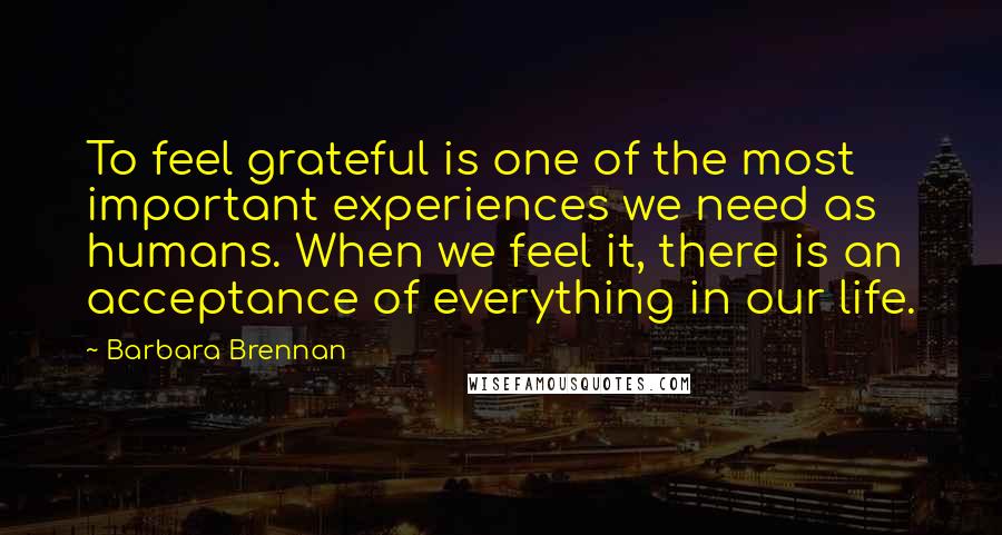 Barbara Brennan Quotes: To feel grateful is one of the most important experiences we need as humans. When we feel it, there is an acceptance of everything in our life.