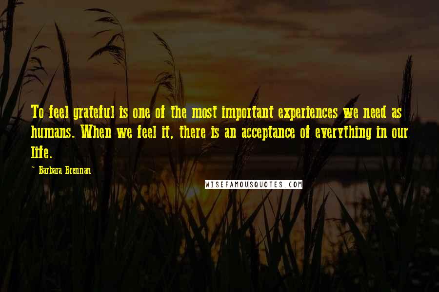 Barbara Brennan Quotes: To feel grateful is one of the most important experiences we need as humans. When we feel it, there is an acceptance of everything in our life.