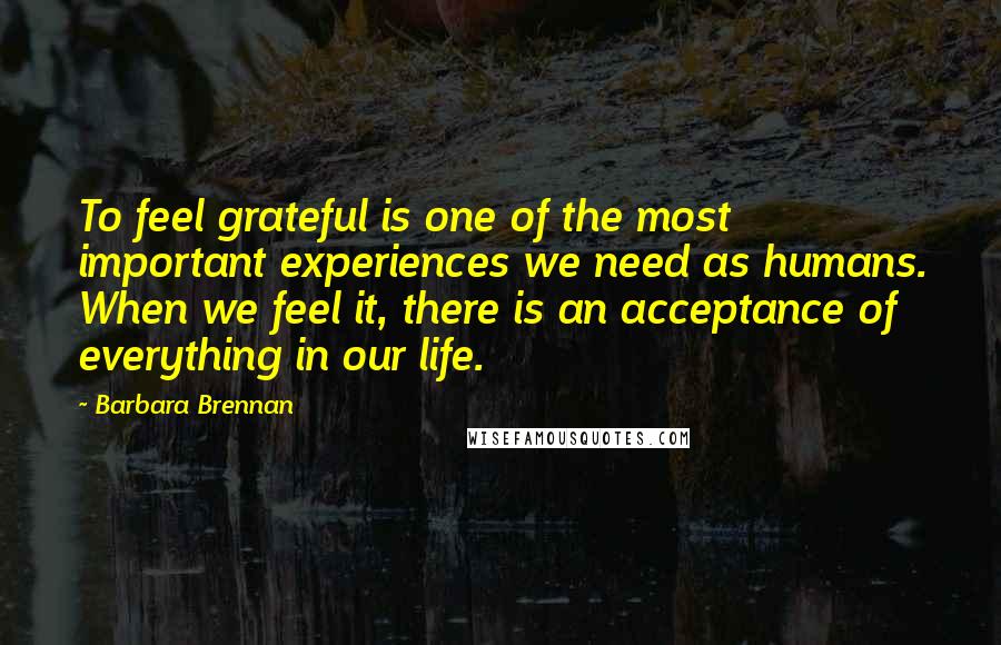 Barbara Brennan Quotes: To feel grateful is one of the most important experiences we need as humans. When we feel it, there is an acceptance of everything in our life.