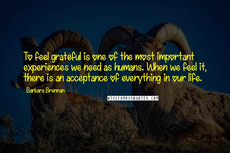 Barbara Brennan Quotes: To feel grateful is one of the most important experiences we need as humans. When we feel it, there is an acceptance of everything in our life.