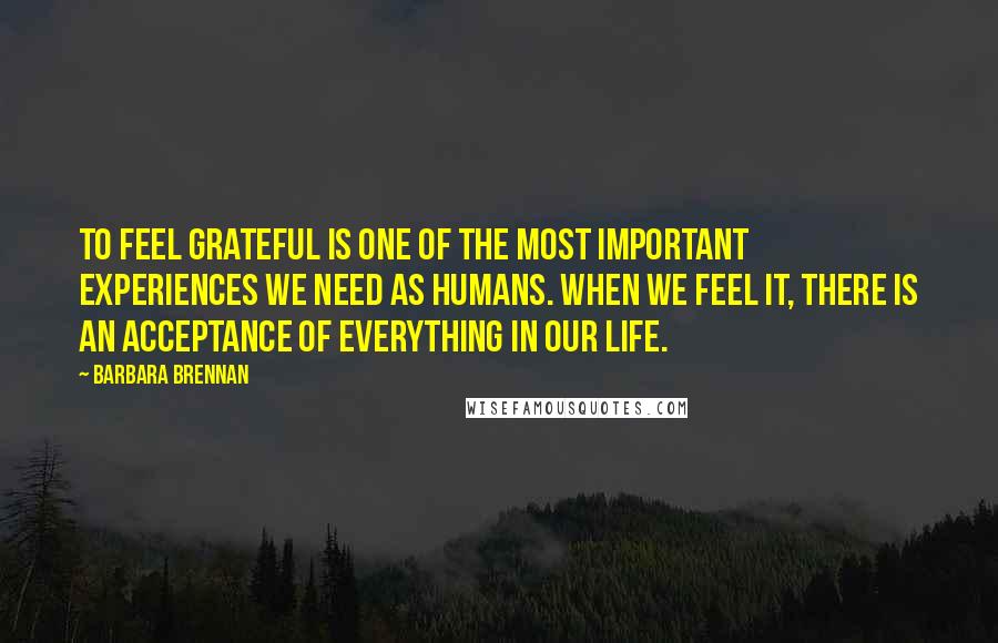 Barbara Brennan Quotes: To feel grateful is one of the most important experiences we need as humans. When we feel it, there is an acceptance of everything in our life.