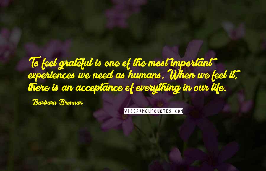 Barbara Brennan Quotes: To feel grateful is one of the most important experiences we need as humans. When we feel it, there is an acceptance of everything in our life.