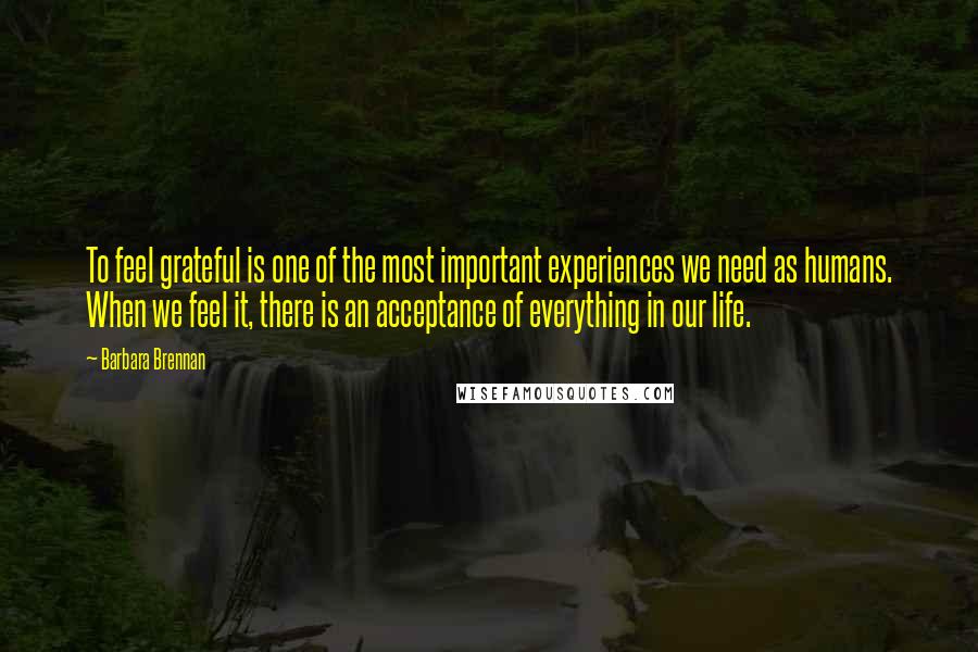 Barbara Brennan Quotes: To feel grateful is one of the most important experiences we need as humans. When we feel it, there is an acceptance of everything in our life.