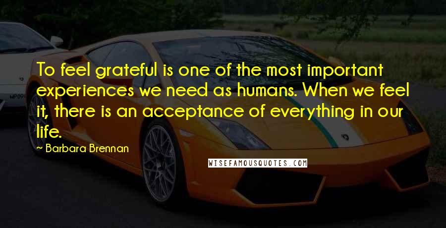 Barbara Brennan Quotes: To feel grateful is one of the most important experiences we need as humans. When we feel it, there is an acceptance of everything in our life.