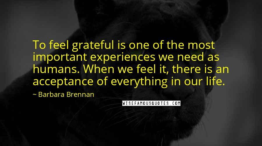 Barbara Brennan Quotes: To feel grateful is one of the most important experiences we need as humans. When we feel it, there is an acceptance of everything in our life.