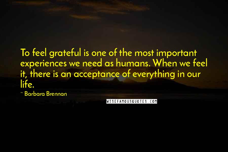 Barbara Brennan Quotes: To feel grateful is one of the most important experiences we need as humans. When we feel it, there is an acceptance of everything in our life.
