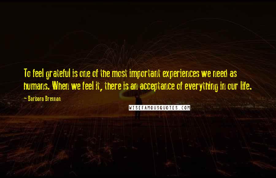 Barbara Brennan Quotes: To feel grateful is one of the most important experiences we need as humans. When we feel it, there is an acceptance of everything in our life.