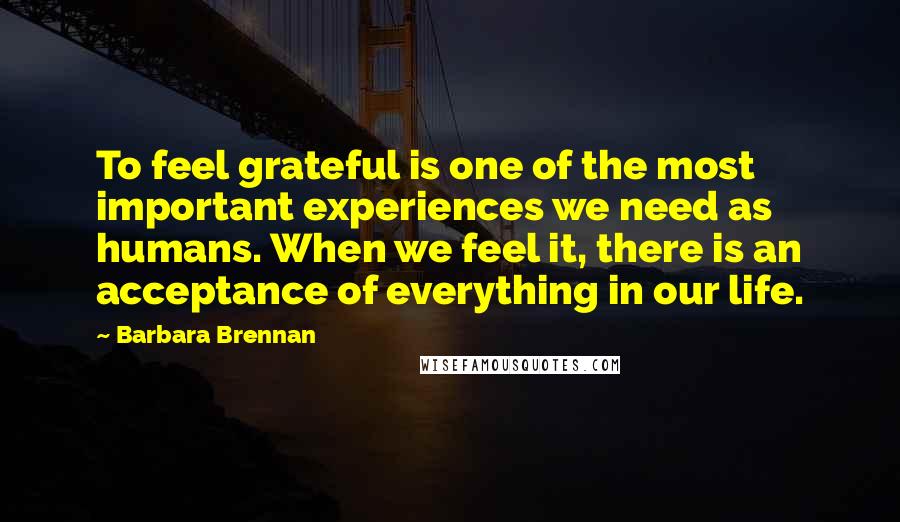 Barbara Brennan Quotes: To feel grateful is one of the most important experiences we need as humans. When we feel it, there is an acceptance of everything in our life.