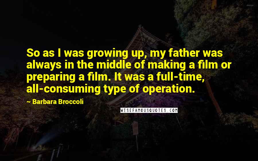 Barbara Broccoli Quotes: So as I was growing up, my father was always in the middle of making a film or preparing a film. It was a full-time, all-consuming type of operation.