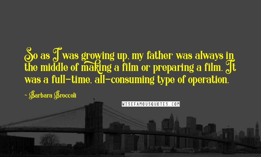 Barbara Broccoli Quotes: So as I was growing up, my father was always in the middle of making a film or preparing a film. It was a full-time, all-consuming type of operation.