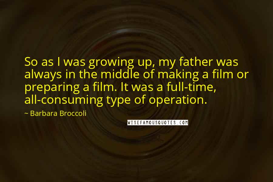 Barbara Broccoli Quotes: So as I was growing up, my father was always in the middle of making a film or preparing a film. It was a full-time, all-consuming type of operation.