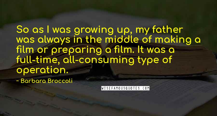 Barbara Broccoli Quotes: So as I was growing up, my father was always in the middle of making a film or preparing a film. It was a full-time, all-consuming type of operation.