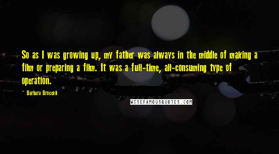 Barbara Broccoli Quotes: So as I was growing up, my father was always in the middle of making a film or preparing a film. It was a full-time, all-consuming type of operation.