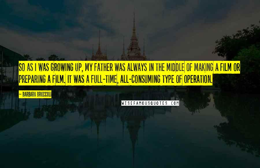 Barbara Broccoli Quotes: So as I was growing up, my father was always in the middle of making a film or preparing a film. It was a full-time, all-consuming type of operation.