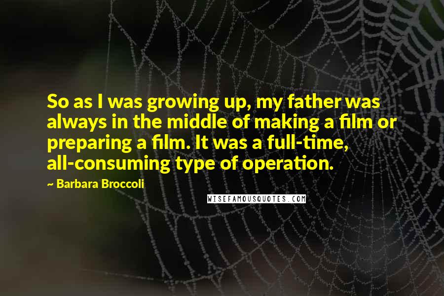 Barbara Broccoli Quotes: So as I was growing up, my father was always in the middle of making a film or preparing a film. It was a full-time, all-consuming type of operation.