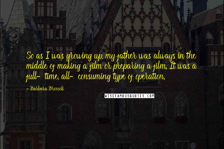 Barbara Broccoli Quotes: So as I was growing up, my father was always in the middle of making a film or preparing a film. It was a full-time, all-consuming type of operation.