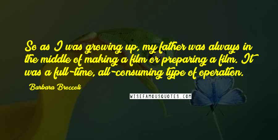 Barbara Broccoli Quotes: So as I was growing up, my father was always in the middle of making a film or preparing a film. It was a full-time, all-consuming type of operation.